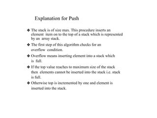 Explanation for Push
❖ The stack is of size max. This procedure inserts an
element item on to the top of a stack which is represented
by an array stack.
❖ The first step of this algorithm checks for an
overflow condition.
❖ Overflow means inserting element into a stack which
is full.
❖ If the top value reaches to maximum size of the stack
then elements cannot be inserted into the stack i.e. stack
is full.
❖ Otherwise top is incremented by one and element is
inserted into the stack.
 
