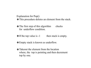 Explanation for Pop()
❖This procedure deletes an element from the stack.
❖The first step of this algorithm checks
for underflow condition.
❖If the top value is -1 then stack is empty.
❖Empty stack is known as underflow.
❖Takeout the element from the location
where, the top is pointing and then decrement
top by one.
 