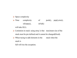 ⮚ Space complexity
⮚ Time complexity of push(), pop(),size(),
isEmpty(), isFull()
will take O(1).
⮚ Limitation in stack using array is that maximum size of the
stack must be pre defined and it cannot be changed(fixed).
⮚ When trying to add elements in the stack when the
stack is
full will rise the exception.
 