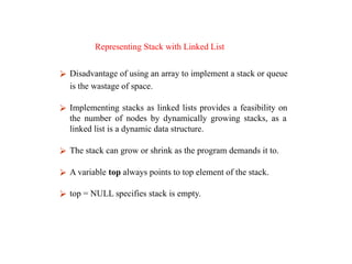 Representing Stack with Linked List
⮚ Disadvantage of using an array to implement a stack or queue
is the wastage of space.
⮚ Implementing stacks as linked lists provides a feasibility on
the number of nodes by dynamically growing stacks, as a
linked list is a dynamic data structure.
⮚ The stack can grow or shrink as the program demands it to.
⮚ A variable top always points to top element of the stack.
⮚ top = NULL specifies stack is empty.
 