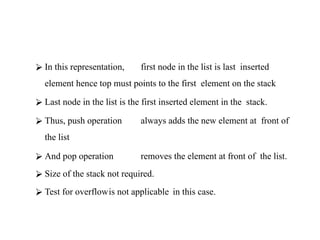 ⮚ In this representation, first node in the list is last inserted
element hence top must points to the first element on the stack
⮚ Last node in the list is the first inserted element in the stack.
⮚ Thus, push operation always adds the new element at front of
the list
⮚ And pop operation removes the element at front of the list.
⮚ Size of the stack not required.
⮚ Test for overflowis not applicable in this case.
 