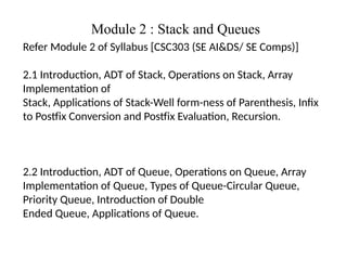 Module 2 : Stack and Queues
Refer Module 2 of Syllabus [CSC303 (SE AI&DS/ SE Comps)]
2.1 Introduction, ADT of Stack, Operations on Stack, Array
Implementation of
Stack, Applications of Stack-Well form-ness of Parenthesis, Infix
to Postfix Conversion and Postfix Evaluation, Recursion.
2.2 Introduction, ADT of Queue, Operations on Queue, Array
Implementation of Queue, Types of Queue-Circular Queue,
Priority Queue, Introduction of Double
Ended Queue, Applications of Queue.
 