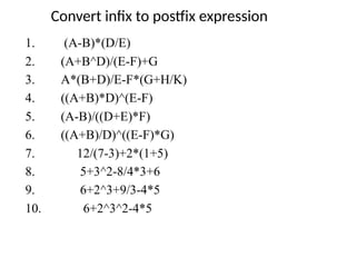 Convert infix to postfix expression
1. (A-B)*(D/E)
2. (A+B^D)/(E-F)+G
3. A*(B+D)/E-F*(G+H/K)
4. ((A+B)*D)^(E-F)
5. (A-B)/((D+E)*F)
6. ((A+B)/D)^((E-F)*G)
7. 12/(7-3)+2*(1+5)
8. 5+3^2-8/4*3+6
9. 6+2^3+9/3-4*5
10. 6+2^3^2-4*5
 