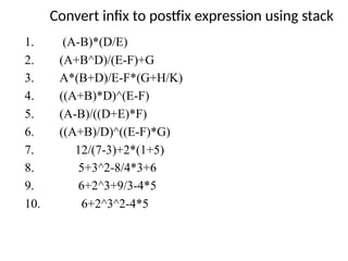Convert infix to postfix expression using stack
1. (A-B)*(D/E)
2. (A+B^D)/(E-F)+G
3. A*(B+D)/E-F*(G+H/K)
4. ((A+B)*D)^(E-F)
5. (A-B)/((D+E)*F)
6. ((A+B)/D)^((E-F)*G)
7. 12/(7-3)+2*(1+5)
8. 5+3^2-8/4*3+6
9. 6+2^3+9/3-4*5
10. 6+2^3^2-4*5
 