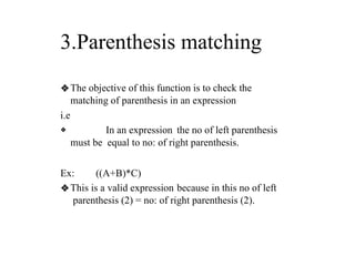 3.Parenthesis matching
❖The objective of this function is to check the
matching of parenthesis in an expression
i.e
❖ In an expression the no of left parenthesis
must be equal to no: of right parenthesis.
Ex: ((A+B)*C)
❖This is a valid expression because in this no of left
parenthesis (2) = no: of right parenthesis (2).
 