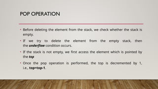 POP OPERATION
• Before deleting the element from the stack, we check whether the stack is
empty.
• If we try to delete the element from the empty stack, then
the underflow condition occurs.
• If the stack is not empty, we first access the element which is pointed by
the top
• Once the pop operation is performed, the top is decremented by 1,
i.e., top=top-1.
 