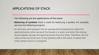 APPLICATIONS OF STACK
• The following are the applications of the stack:
• Balancing of symbols: Stack is used for balancing a symbol. For example,
we have the following program:
• As we know, each program has an opening and closing braces; when the
opening braces come, we push the braces in a stack, and when the closing
braces appear, we pop the opening braces from the stack. Therefore, the net
value comes out to be zero. If any symbol is left in the stack, it means that
some syntax occurs in a program.
 