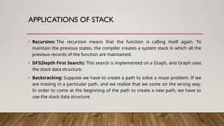 APPLICATIONS OF STACK
• Recursion: The recursion means that the function is calling itself again. To
maintain the previous states, the compiler creates a system stack in which all the
previous records of the function are maintained.
• DFS(Depth First Search): This search is implemented on a Graph, and Graph uses
the stack data structure.
• Backtracking: Suppose we have to create a path to solve a maze problem. If we
are moving in a particular path, and we realize that we come on the wrong way.
In order to come at the beginning of the path to create a new path, we have to
use the stack data structure.
 