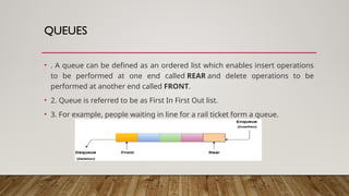 QUEUES
• . A queue can be defined as an ordered list which enables insert operations
to be performed at one end called REAR and delete operations to be
performed at another end called FRONT.
• 2. Queue is referred to be as First In First Out list.
• 3. For example, people waiting in line for a rail ticket form a queue.
 
