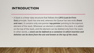INTRODUCTION
• A Stack is a linear data structure that follows the LIFO (Last-In-First-
Out) principle. Stack has one end, whereas the Queue has two ends (front
and rear). It contains only one pointer top pointer pointing to the topmost
element of the stack. Whenever an element is added in the stack, it is added
on the top of the stack, and the element can be deleted only from the stack.
In other words, a stack can be defined as a container in which insertion and
deletion can be done from the one end known as the top of the stack.
 