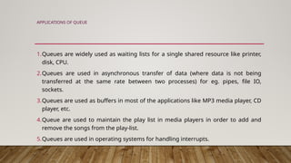 APPLICATIONS OF QUEUE
1.Queues are widely used as waiting lists for a single shared resource like printer,
disk, CPU.
2.Queues are used in asynchronous transfer of data (where data is not being
transferred at the same rate between two processes) for eg. pipes, file IO,
sockets.
3.Queues are used as buffers in most of the applications like MP3 media player, CD
player, etc.
4.Queue are used to maintain the play list in media players in order to add and
remove the songs from the play-list.
5.Queues are used in operating systems for handling interrupts.
 