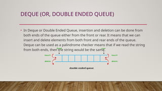 DEQUE (OR, DOUBLE ENDED QUEUE)
• In Deque or Double Ended Queue, insertion and deletion can be done from
both ends of the queue either from the front or rear. It means that we can
insert and delete elements from both front and rear ends of the queue.
Deque can be used as a palindrome checker means that if we read the string
from both ends, then the string would be the same.
 
