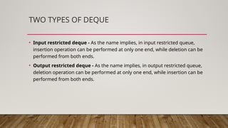 TWO TYPES OF DEQUE
• Input restricted deque - As the name implies, in input restricted queue,
insertion operation can be performed at only one end, while deletion can be
performed from both ends.
• Output restricted deque - As the name implies, in output restricted queue,
deletion operation can be performed at only one end, while insertion can be
performed from both ends.
 