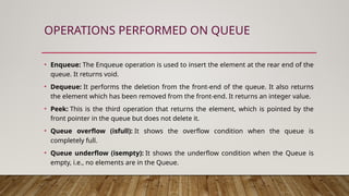 OPERATIONS PERFORMED ON QUEUE
• Enqueue: The Enqueue operation is used to insert the element at the rear end of the
queue. It returns void.
• Dequeue: It performs the deletion from the front-end of the queue. It also returns
the element which has been removed from the front-end. It returns an integer value.
• Peek: This is the third operation that returns the element, which is pointed by the
front pointer in the queue but does not delete it.
• Queue overflow (isfull): It shows the overflow condition when the queue is
completely full.
• Queue underflow (isempty): It shows the underflow condition when the Queue is
empty, i.e., no elements are in the Queue.
 