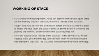 WORKING OF STACK
• Stack works on the LIFO pattern. As we can observe in the below figure there
are five memory blocks in the stack; therefore, the size of the stack is 5.
• Suppose we want to store the elements in a stack and let's assume that stack
is empty. We have taken the stack of size 5 as shown below in which we are
pushing the elements one by one until the stack becomes full.
• Since our stack is full as the size of the stack is 5. In the above cases, we can
observe that it goes from the top to the bottom when we were entering the
new element in the stack. The stack gets filled up from the bottom to the top.
 