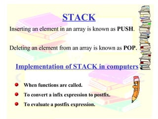 STACK Inserting an element in an array is known as  PUSH . Deleting an element from an array is known as  POP . Implementation of STACK in computers When functions are called. To convert a infix expression to postfix. To evaluate a postfix expression. 