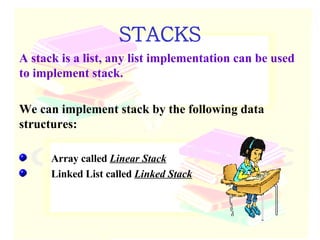 STACKS A stack is a list, any list implementation can be used to implement stack. We can implement stack by the following data structures: Array called  Linear Stack Linked List called  Linked Stack 
