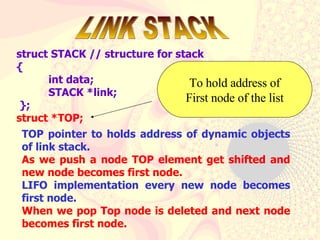struct STACK // structure for stack { int data; STACK *link;  }; struct *TOP;  LINK STACK To hold address of First node of the list TOP pointer to holds address of dynamic objects of link stack. As we push a node TOP element get shifted and new node becomes first node.  LIFO implementation every new node becomes first node.  When we pop Top node is deleted and next node becomes first node. 