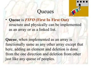 Queues Queue  is  FIFO  (First In First Out)  structure and physically can be implemented as an array or as a linked list. Queue , when implemented as an array is functionally same as any other array except that here, adding an element and deletion is done from the one direction and deletion from other just like any queue of peoples. 