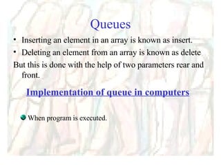 Queues Inserting an element in an array is known as insert. Deleting an element from an array is known as delete But this is done with the help of two parameters rear and front. Implementation of queue in computers When program is executed. 