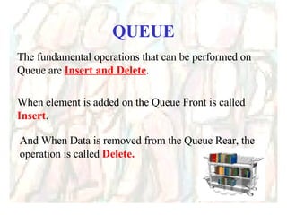 QUEUE The fundamental operations that can be performed on Queue are  Insert and Delete . When element is added on the Queue Front is called  Insert .  And When Data is removed from the Queue Rear, the operation is called  Delete. 