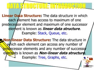   Linear Data Structure :  The data structure in which each element has access to maximum of one predecessor element and maximum of one successor element is known as  linear data structure .  Example:  Stack, Queue, etc . Non-linear Data Structure :  The data structure in which each element can access any number of predecessor elements and any number of successor elements is known as  Non-linear data structure . Example:  Tree, Graphs, etc .   DATA STRUCTURE: INTRODUCTION 