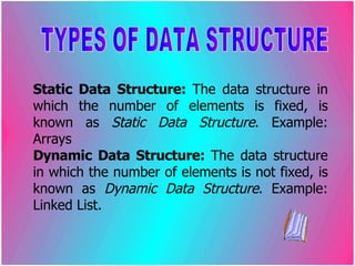 Static Data Structure:  The data structure in which the number of elements is fixed, is known as  Static Data Structure . Example: Arrays Dynamic Data Structure:  The data structure in which the number of elements is not fixed, is known as  Dynamic Data Structure . Example: Linked List. TYPES OF DATA STRUCTURE 