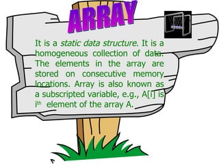 It is a  static data structure . It is a homogeneous collection of data. The elements in the array are stored on consecutive memory locations. Array is also known as a subscripted variable, e.g., A[i] is i th   element of the array A. ARRAY 