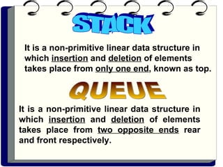 STACK It is a non-primitive linear data structure in which  insertion  and  deletion  of elements takes place from  only one end , known as top.   It is a non-primitive linear data structure in which  insertion  and  deletion  of elements takes place from  two opposite ends  rear and front respectively.  QUEUE 