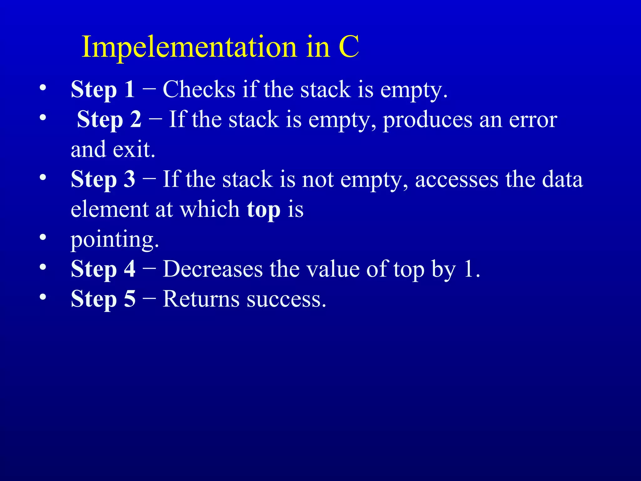 • Step 1 − Checks if the stack is empty.
• Step 2 − If the stack is empty, produces an error
and exit.
• Step 3 − If the stack is not empty, accesses the data
element at which top is
• pointing.
• Step 4 − Decreases the value of top by 1.
• Step 5 − Returns success.
Impelementation in C
 