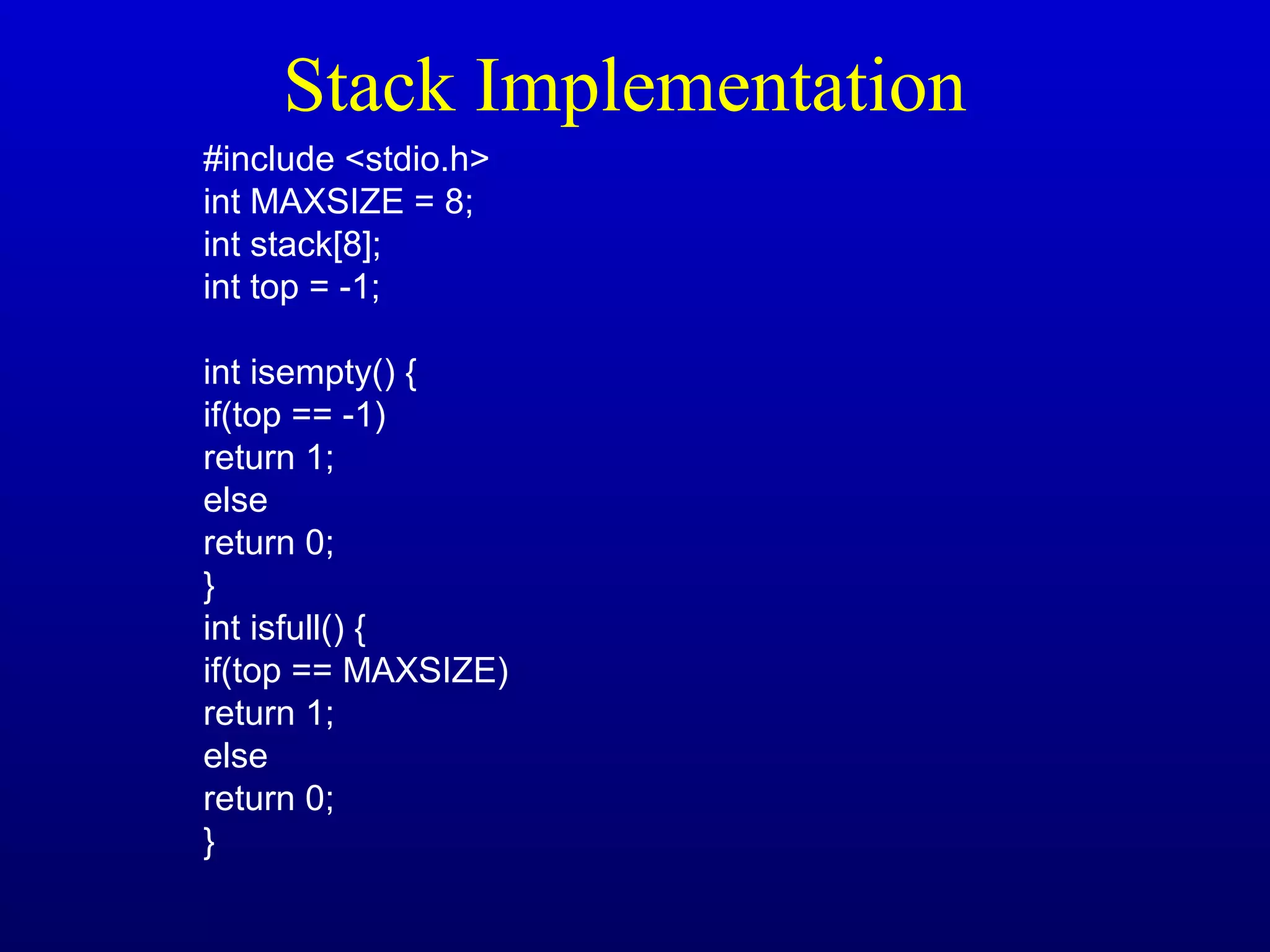 Stack Implementation
#include <stdio.h>
int MAXSIZE = 8;
int stack[8];
int top = -1;
int isempty() {
if(top == -1)
return 1;
else
return 0;
}
int isfull() {
if(top == MAXSIZE)
return 1;
else
return 0;
}
 