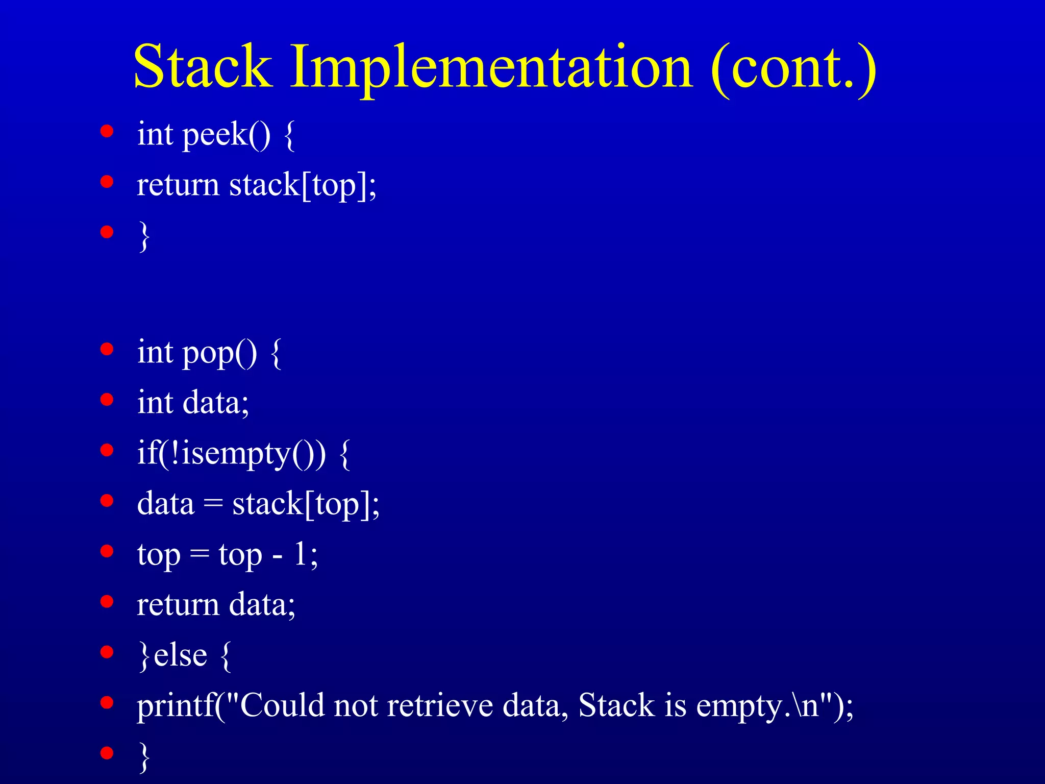 Stack Implementation (cont.)
• int peek() {
• return stack[top];
• }
• int pop() {
• int data;
• if(!isempty()) {
• data = stack[top];
• top = top - 1;
• return data;
• }else {
• printf("Could not retrieve data, Stack is empty.n");
• }
 