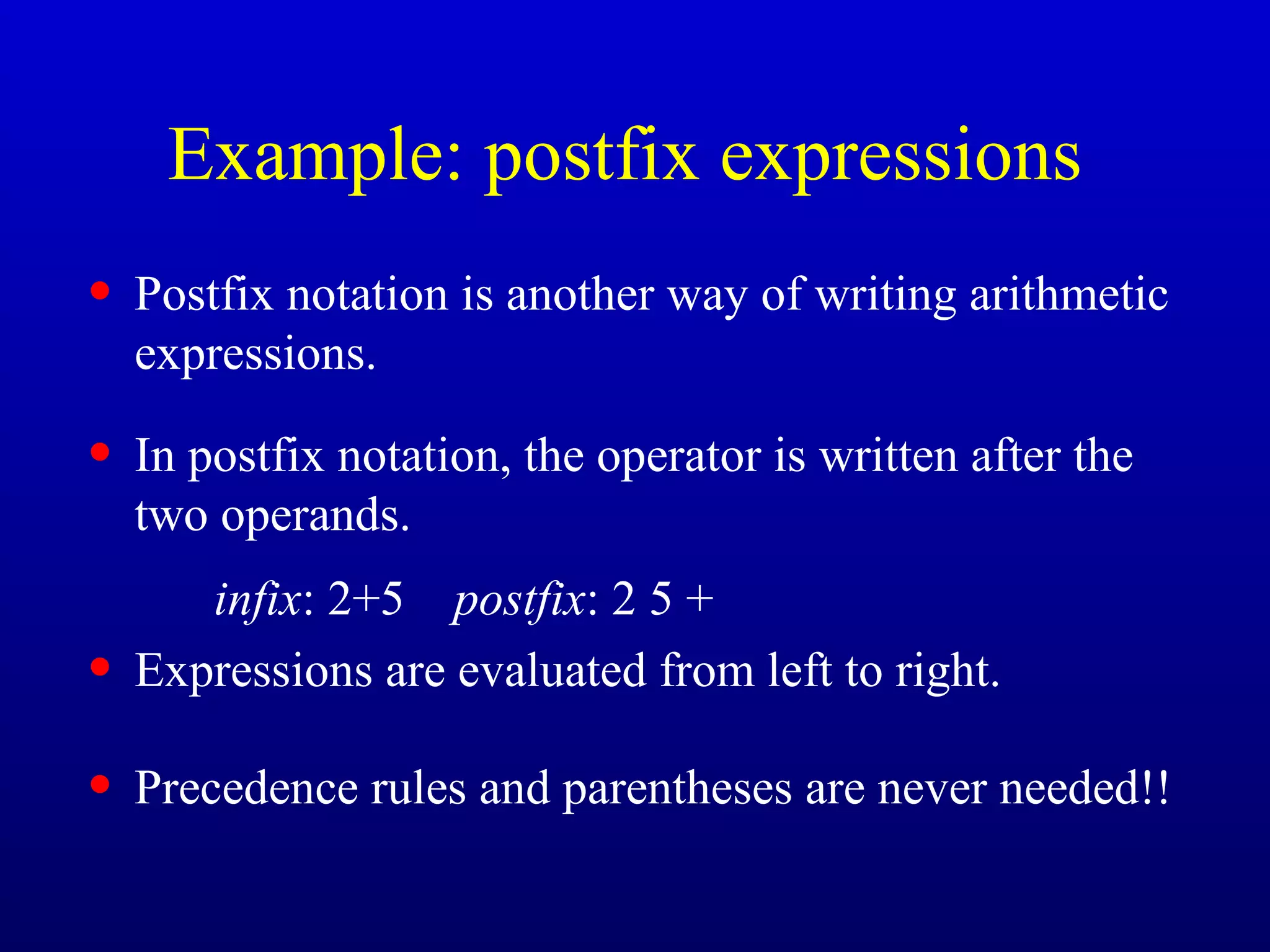Example: postfix expressions
• Postfix notation is another way of writing arithmetic
expressions.
• In postfix notation, the operator is written after the
two operands.
infix: 2+5 postfix: 2 5 +
• Expressions are evaluated from left to right.
• Precedence rules and parentheses are never needed!!
 