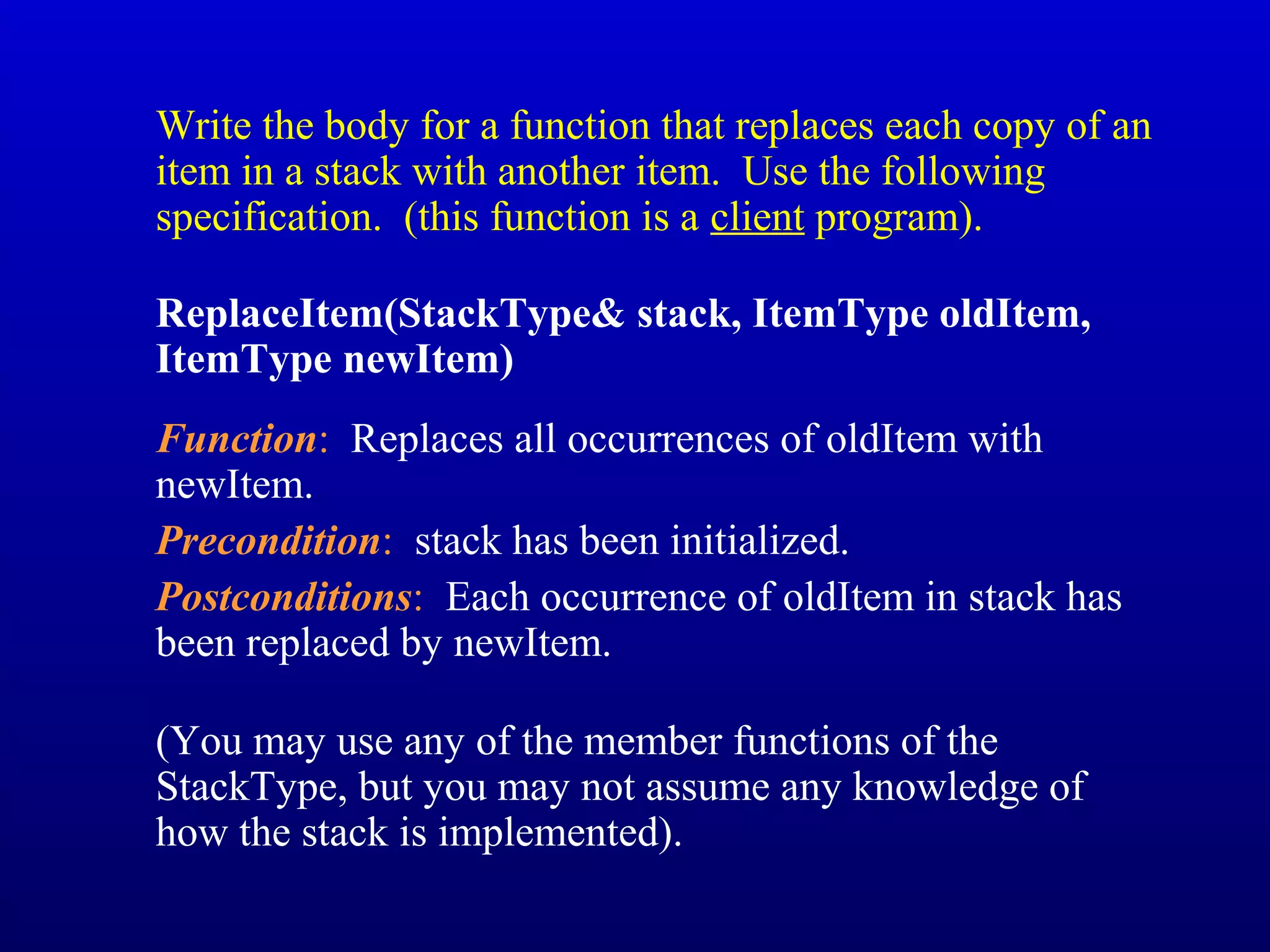 Write the body for a function that replaces each copy of an
item in a stack with another item. Use the following
specification. (this function is a client program).
ReplaceItem(StackType& stack, ItemType oldItem,
ItemType newItem)
Function: Replaces all occurrences of oldItem with
newItem.
Precondition: stack has been initialized.
Postconditions: Each occurrence of oldItem in stack has
been replaced by newItem.
(You may use any of the member functions of the
StackType, but you may not assume any knowledge of
how the stack is implemented).
 