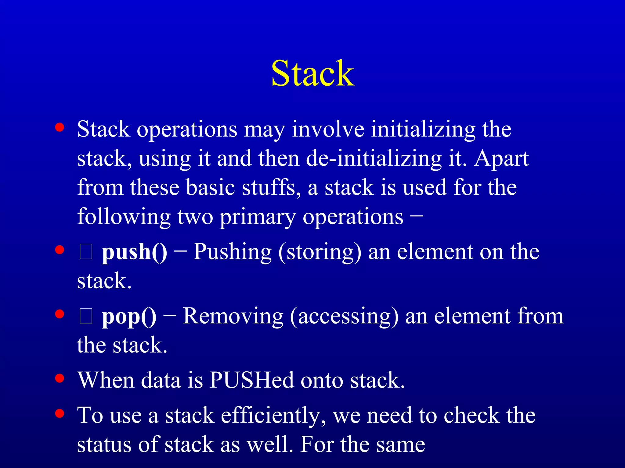 Stack
• Stack operations may involve initializing the
stack, using it and then de-initializing it. Apart
from these basic stuffs, a stack is used for the
following two primary operations −
•  push() − Pushing (storing) an element on the
stack.
•  pop() − Removing (accessing) an element from
the stack.
• When data is PUSHed onto stack.
• To use a stack efficiently, we need to check the
status of stack as well. For the same
 