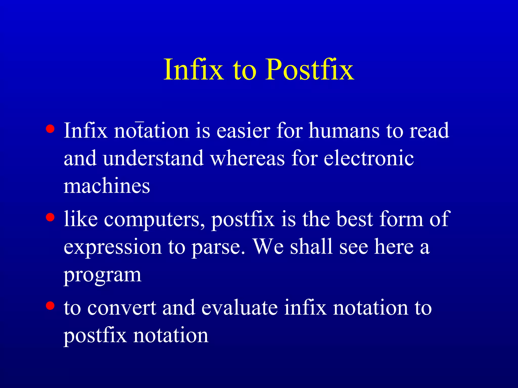 Infix to Postfix
• Infix notation is easier for humans to read
and understand whereas for electronic
machines
• like computers, postfix is the best form of
expression to parse. We shall see here a
program
• to convert and evaluate infix notation to
postfix notation
−
 
