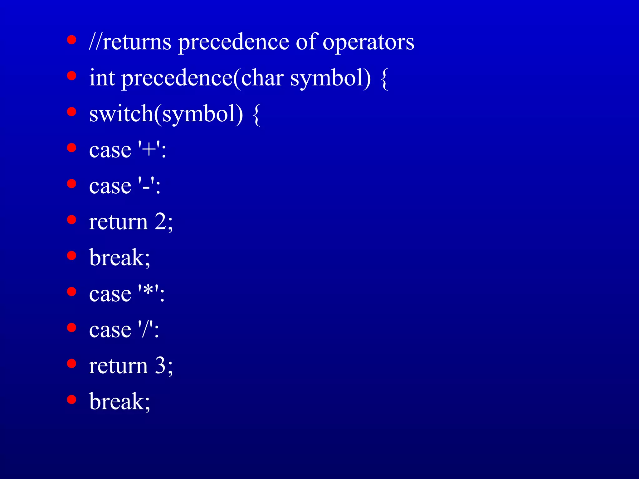 • //returns precedence of operators
• int precedence(char symbol) {
• switch(symbol) {
• case '+':
• case '-':
• return 2;
• break;
• case '*':
• case '/':
• return 3;
• break;
 