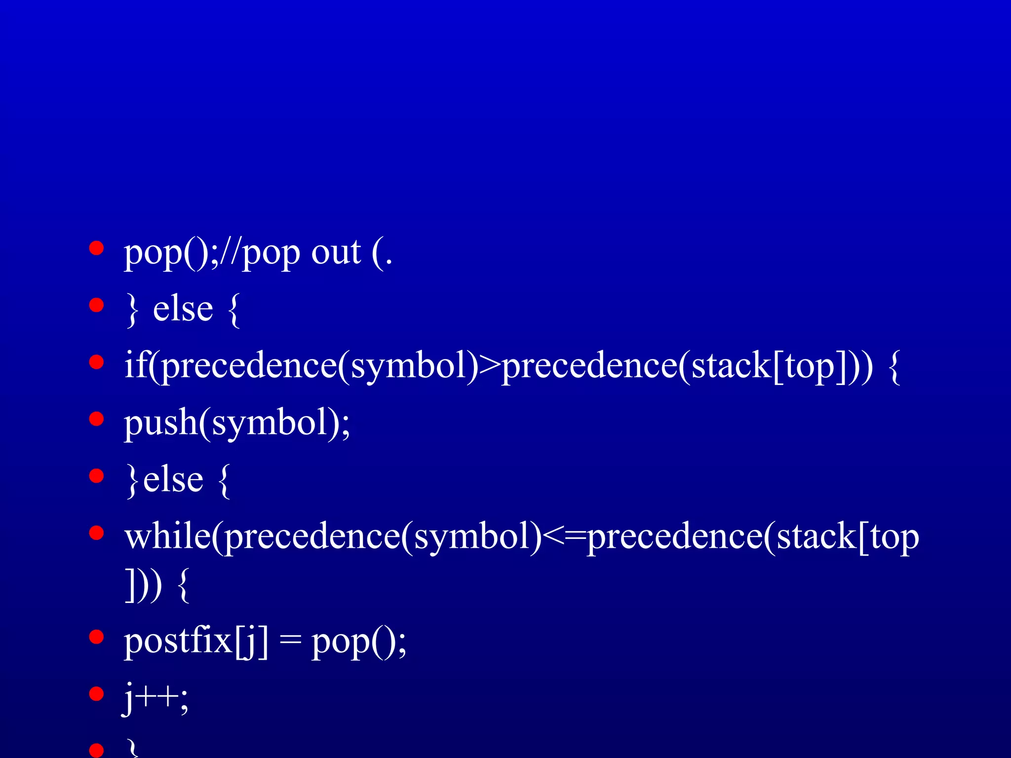• pop();//pop out (.
• } else {
• if(precedence(symbol)>precedence(stack[top])) {
• push(symbol);
• }else {
• while(precedence(symbol)<=precedence(stack[top
])) {
• postfix[j] = pop();
• j++;
 