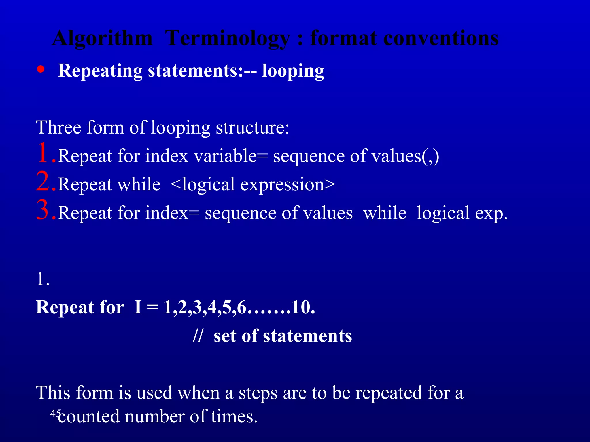 Algorithm Terminology : format conventions
• Repeating statements:-- looping
Three form of looping structure:
1.Repeat for index variable= sequence of values(,)
2.Repeat while <logical expression>
3.Repeat for index= sequence of values while logical exp.
1.
Repeat for I = 1,2,3,4,5,6…….10.
// set of statements
This form is used when a steps are to be repeated for a
counted number of times.45
 