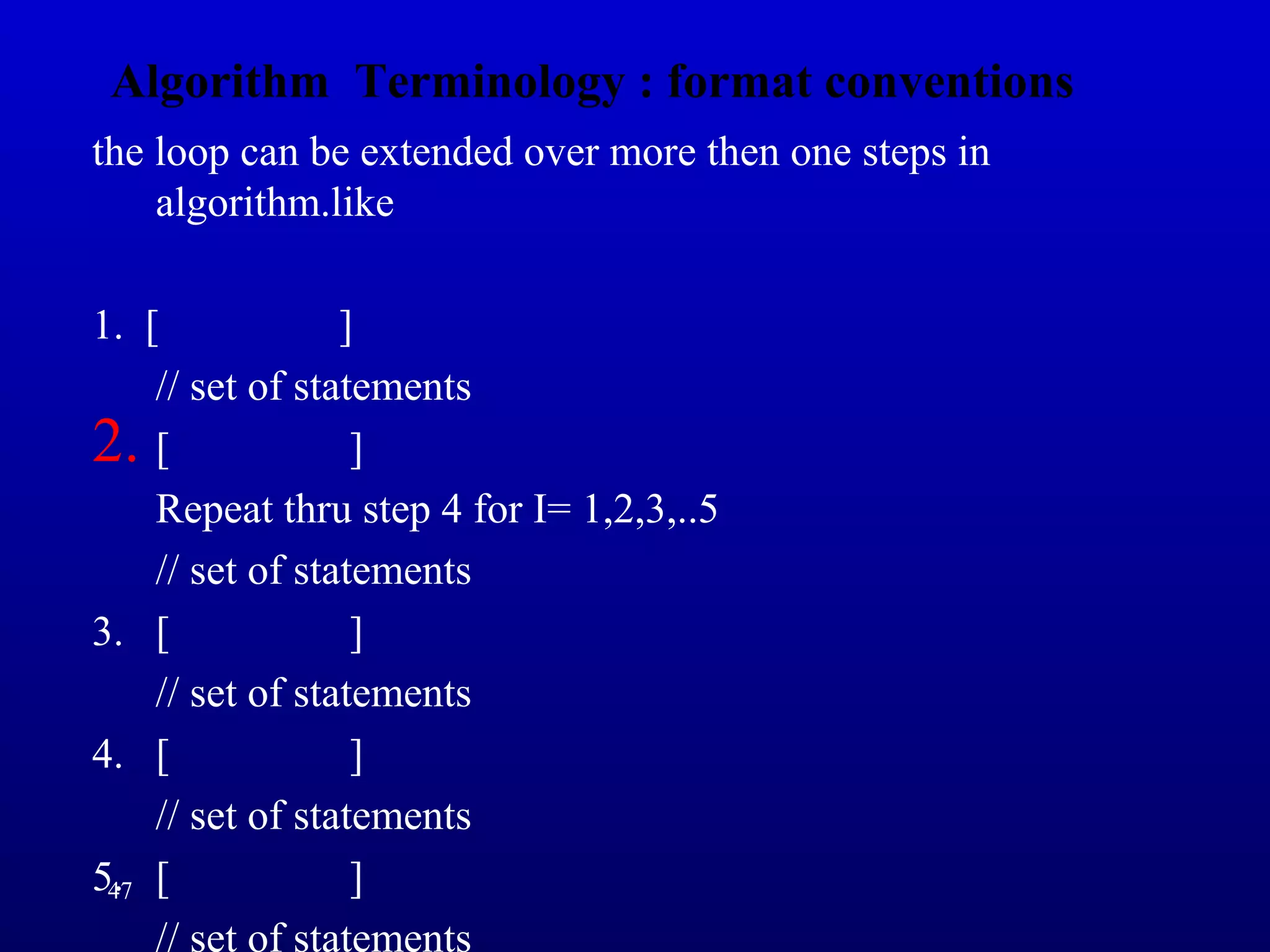 Algorithm Terminology : format conventions
the loop can be extended over more then one steps in
algorithm.like
1. [ ]
// set of statements
2. [ ]
Repeat thru step 4 for I= 1,2,3,..5
// set of statements
3. [ ]
// set of statements
4. [ ]
// set of statements
5. [ ]
// set of statements
47
 