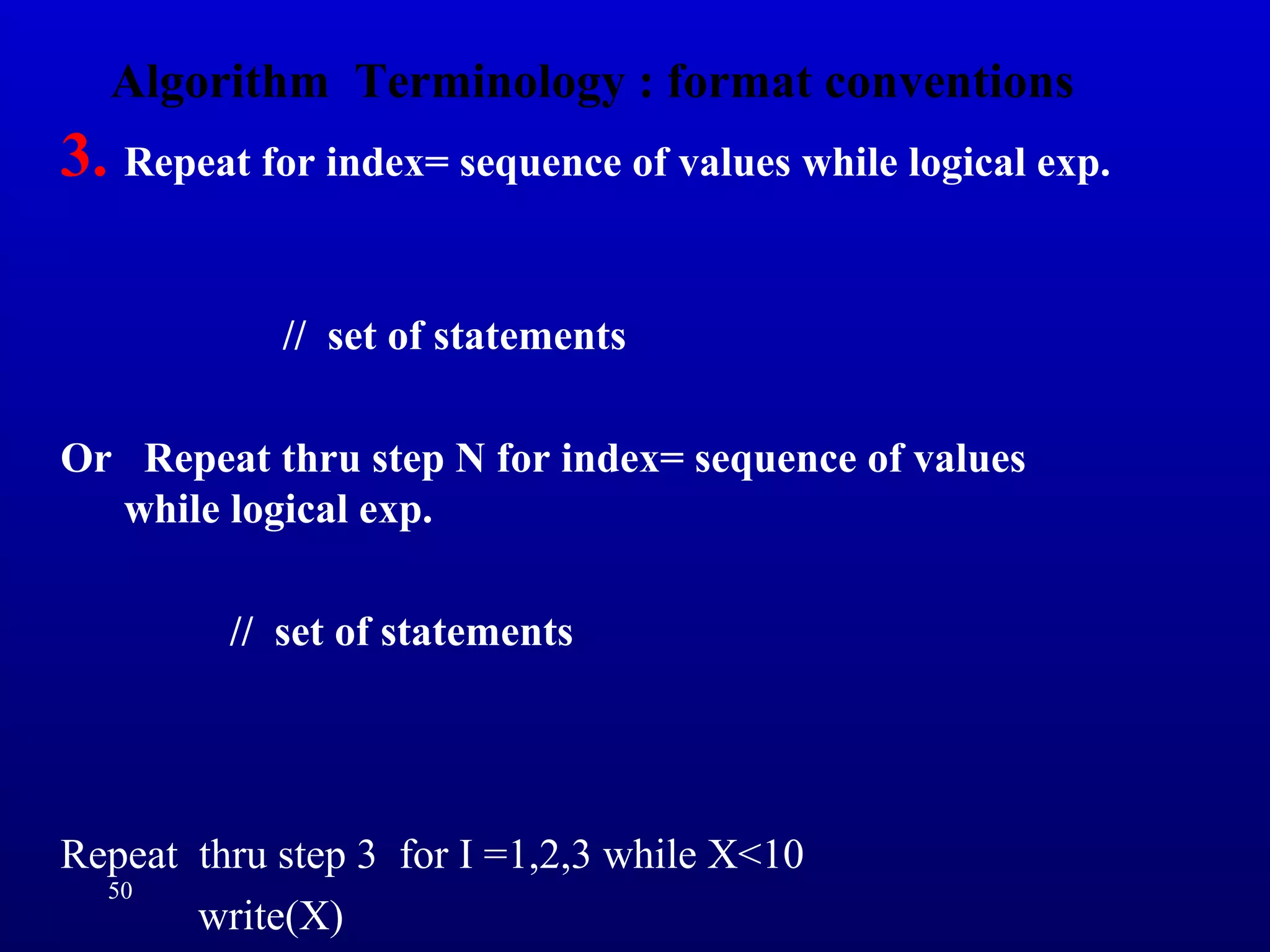Algorithm Terminology : format conventions
3. Repeat for index= sequence of values while logical exp.
// set of statements
Or Repeat thru step N for index= sequence of values
while logical exp.
// set of statements
Repeat thru step 3 for I =1,2,3 while X<10
write(X)
50
 