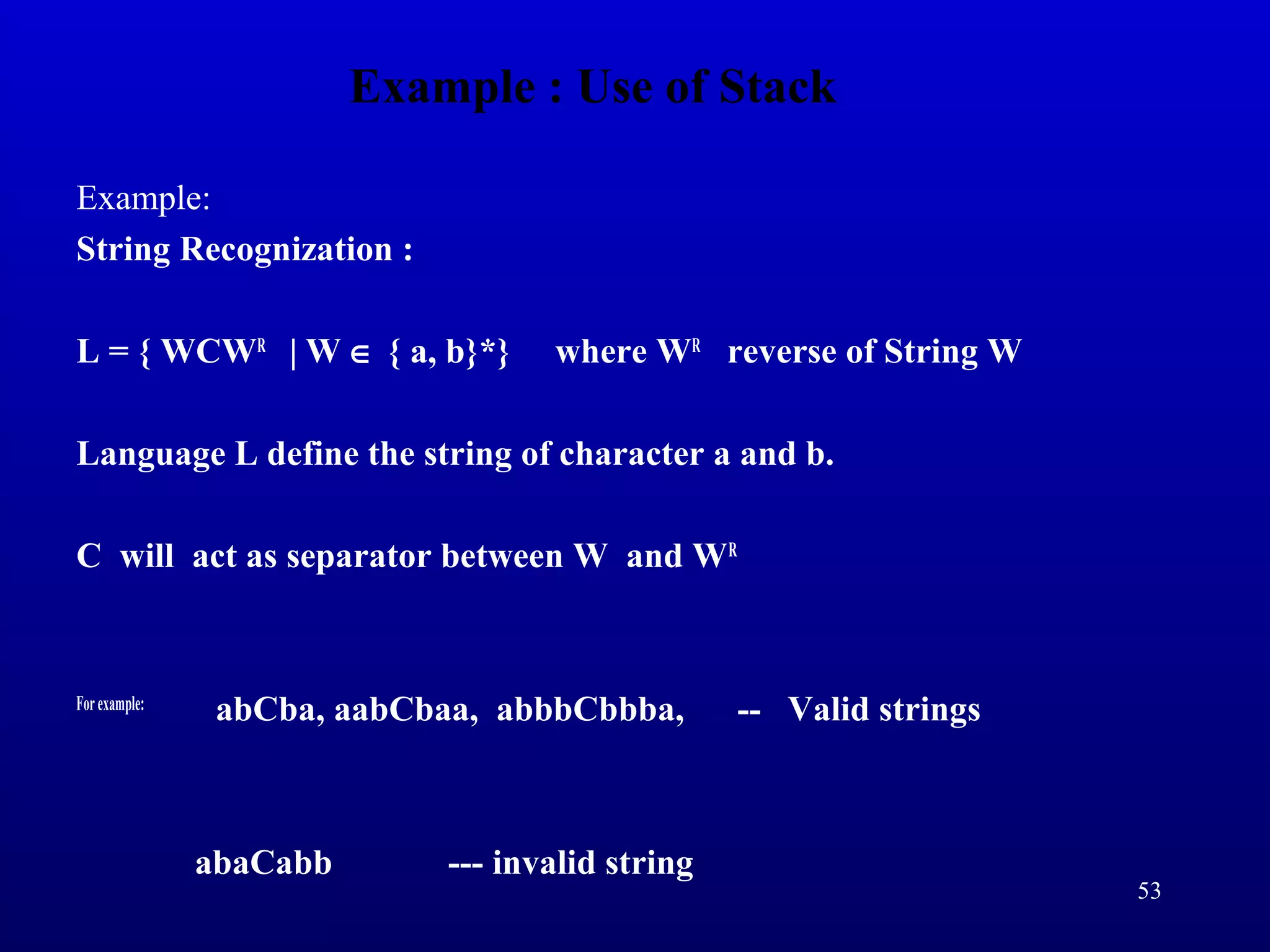 Example : Use of Stack
Example:
String Recognization :
L = { WCWR
| W ∈ { a, b}*} where WR
reverse of String W
Language L define the string of character a and b.
C will act as separator between W and WR
Forexample:
abCba, aabCbaa, abbbCbbba, -- Valid strings
abaCabb --- invalid string
53
 