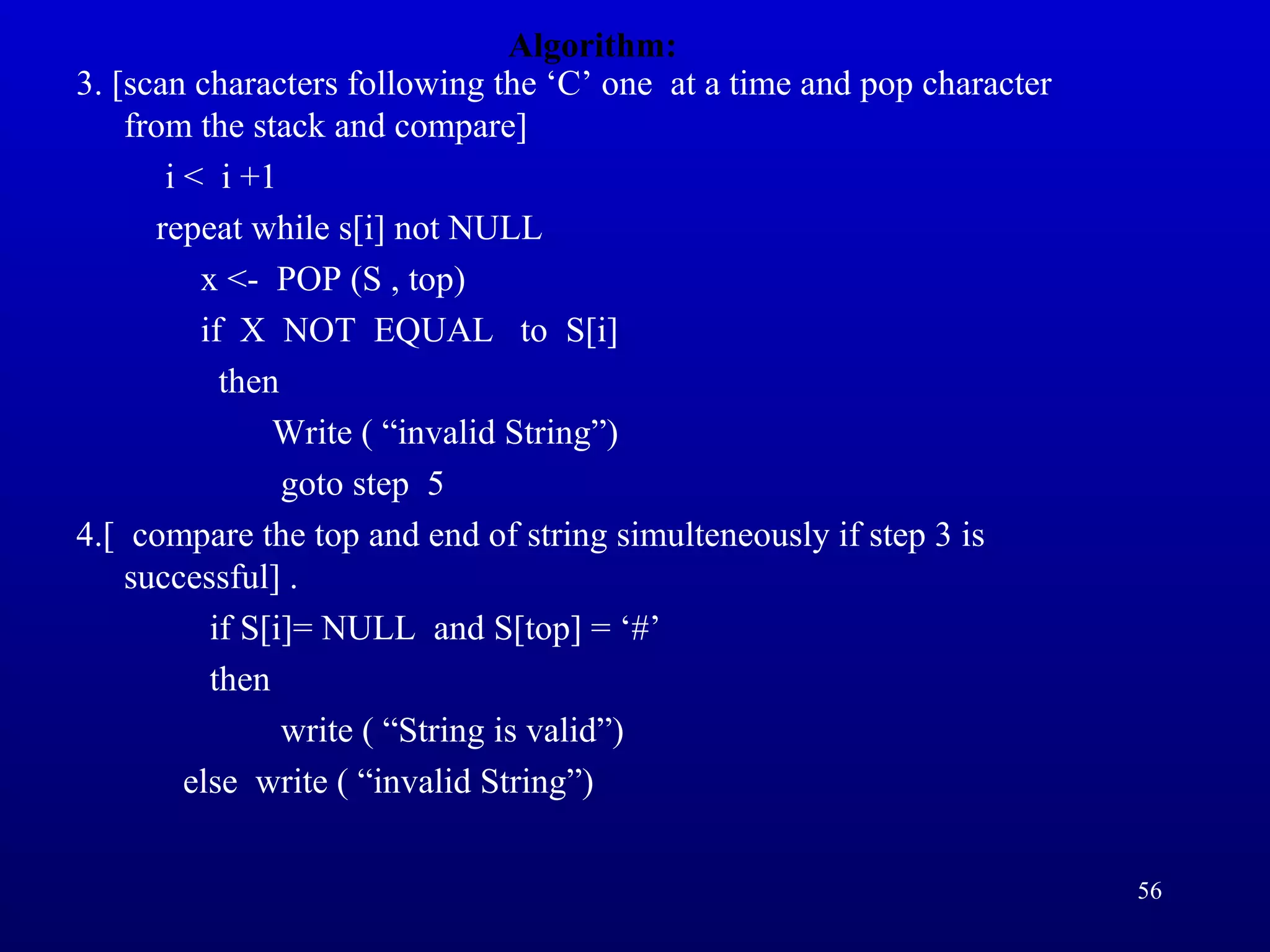 Algorithm:
3. [scan characters following the ‘C’ one at a time and pop character
from the stack and compare]
i < i +1
repeat while s[i] not NULL
x <- POP (S , top)
if X NOT EQUAL to S[i]
then
Write ( “invalid String”)
goto step 5
4.[ compare the top and end of string simulteneously if step 3 is
successful] .
if S[i]= NULL and S[top] = ‘#’
then
write ( “String is valid”)
else write ( “invalid String”)
56
 