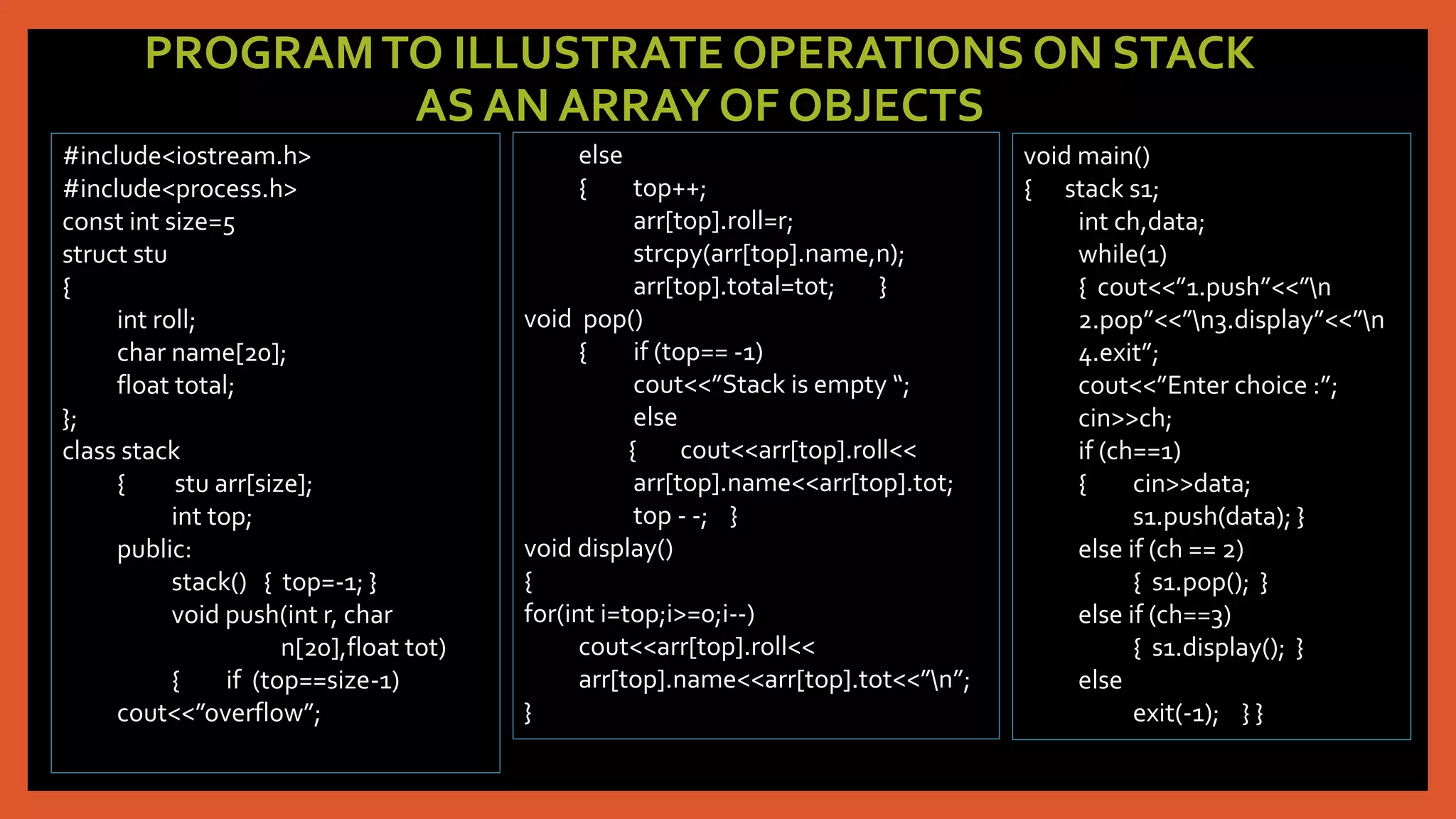PROGRAMTO ILLUSTRATE OPERATIONS ON STACK
AS AN ARRAY OF OBJECTS
#include<iostream.h>
#include<process.h>
const int size=5
struct stu
{
int roll;
char name[20];
float total;
};
class stack
{ stu arr[size];
int top;
public:
stack() { top=-1; }
void push(int r, char
n[20],float tot)
{ if (top==size-1)
cout<<”overflow”;
else
{ top++;
arr[top].roll=r;
strcpy(arr[top].name,n);
arr[top].total=tot; }
void pop()
{ if (top== -1)
cout<<”Stack is empty “;
else
{ cout<<arr[top].roll<<
arr[top].name<<arr[top].tot;
top - -; }
void display()
{
for(int i=top;i>=0;i--)
cout<<arr[top].roll<<
arr[top].name<<arr[top].tot<<”n”;
}
void main()
{ stack s1;
int ch,data;
while(1)
{ cout<<”1.push”<<”n
2.pop”<<”n3.display”<<”n
4.exit”;
cout<<”Enter choice :”;
cin>>ch;
if (ch==1)
{ cin>>data;
s1.push(data); }
else if (ch == 2)
{ s1.pop(); }
else if (ch==3)
{ s1.display(); }
else
exit(-1); } }
 
