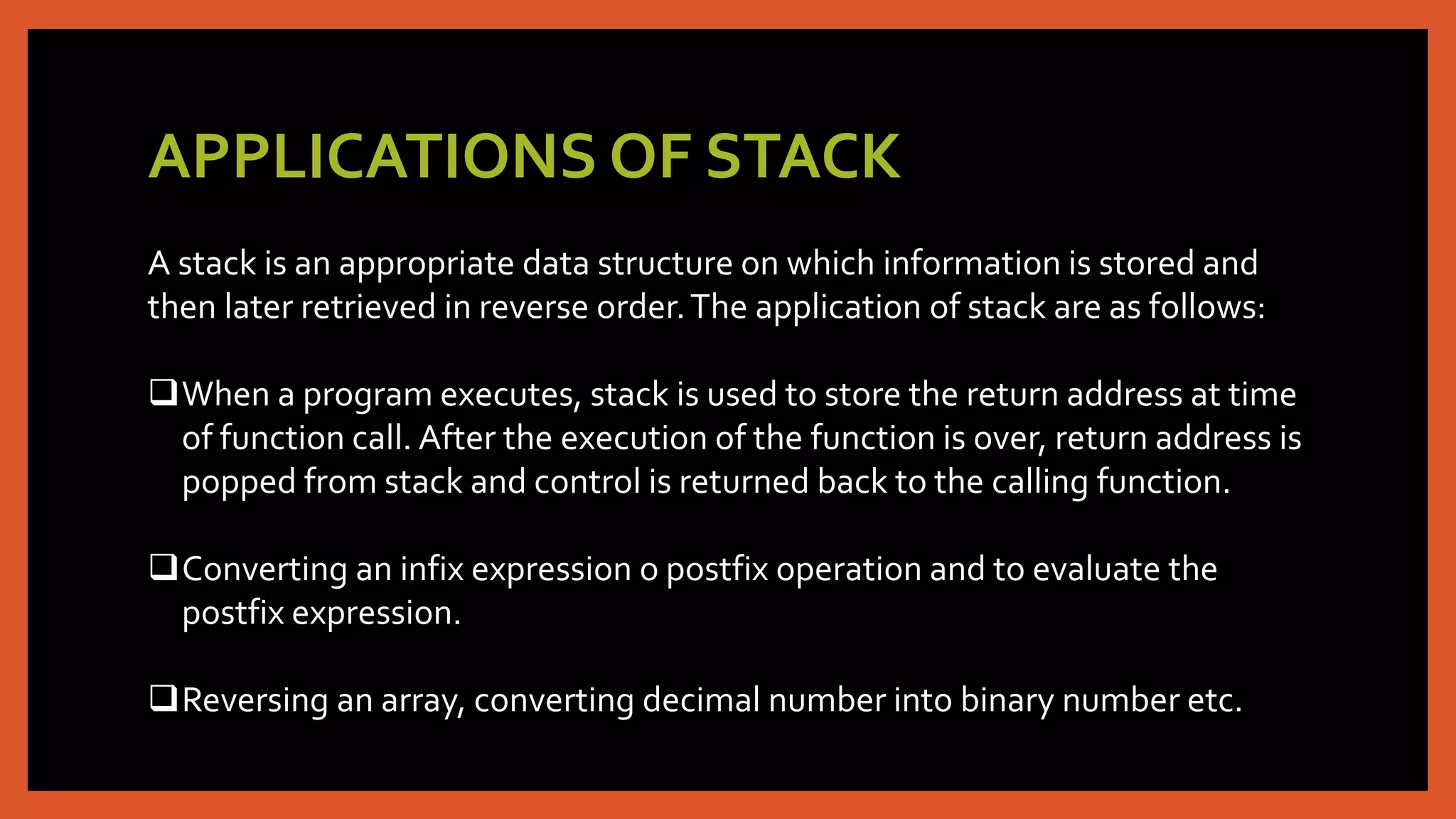 APPLICATIONS OF STACK
A stack is an appropriate data structure on which information is stored and
then later retrieved in reverse order.The application of stack are as follows:
When a program executes, stack is used to store the return address at time
of function call. After the execution of the function is over, return address is
popped from stack and control is returned back to the calling function.
Converting an infix expression o postfix operation and to evaluate the
postfix expression.
Reversing an array, converting decimal number into binary number etc.
 