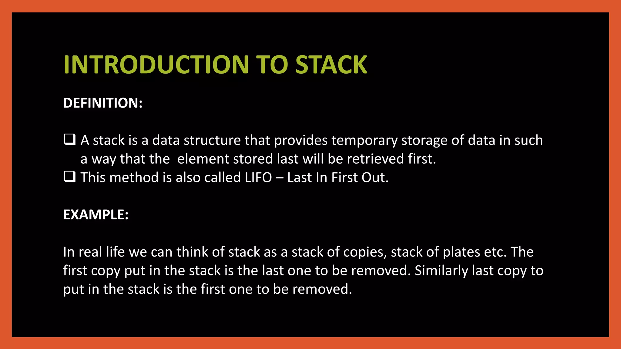INTRODUCTION TO STACK
DEFINITION:
 A stack is a data structure that provides temporary storage of data in such
a way that the element stored last will be retrieved first.
 This method is also called LIFO – Last In First Out.
EXAMPLE:
In real life we can think of stack as a stack of copies, stack of plates etc. The
first copy put in the stack is the last one to be removed. Similarly last copy to
put in the stack is the first one to be removed.
 