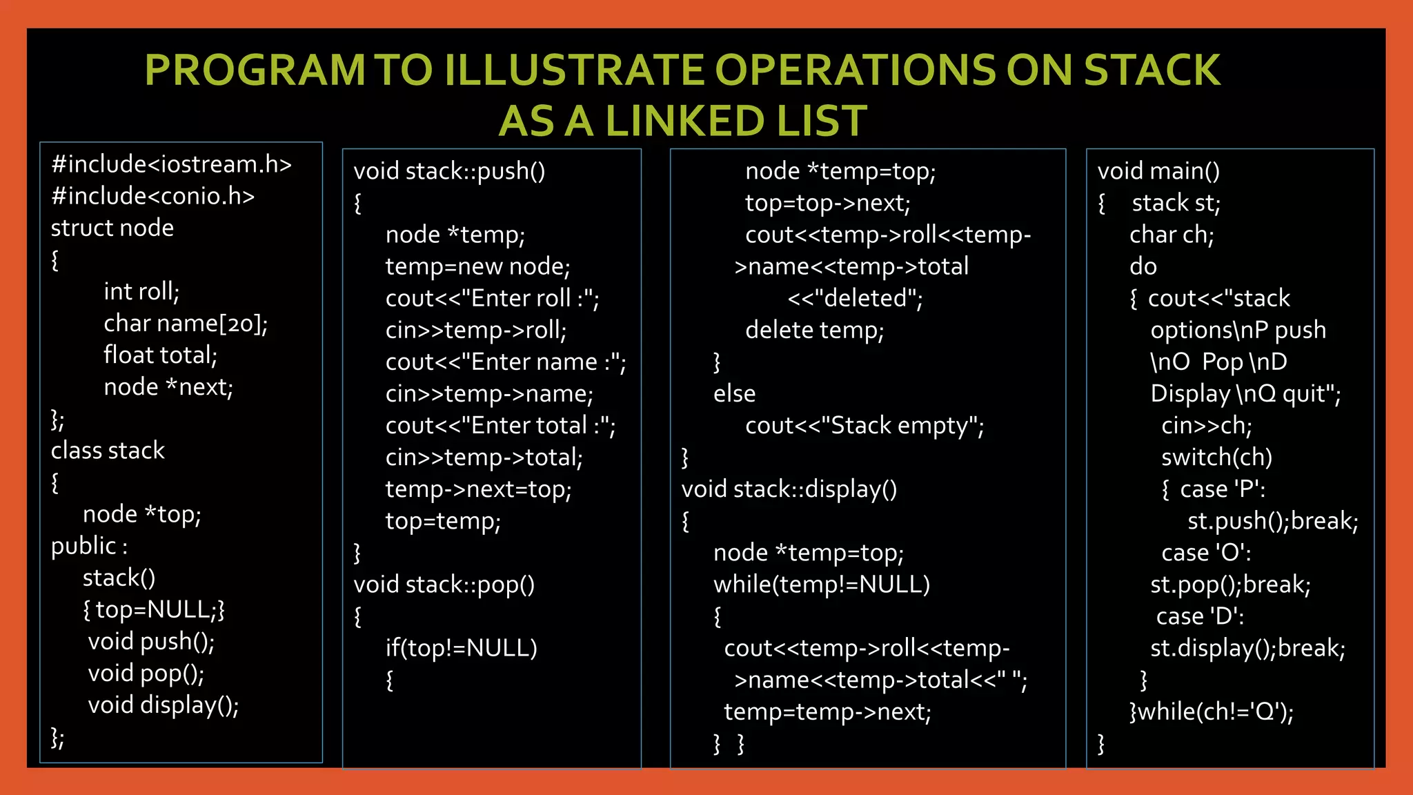 PROGRAMTO ILLUSTRATE OPERATIONS ON STACK
AS A LINKED LIST
#include<iostream.h>
#include<conio.h>
struct node
{
int roll;
char name[20];
float total;
node *next;
};
class stack
{
node *top;
public :
stack()
{ top=NULL;}
void push();
void pop();
void display();
};
void stack::push()
{
node *temp;
temp=new node;
cout<<"Enter roll :";
cin>>temp->roll;
cout<<"Enter name :";
cin>>temp->name;
cout<<"Enter total :";
cin>>temp->total;
temp->next=top;
top=temp;
}
void stack::pop()
{
if(top!=NULL)
{
node *temp=top;
top=top->next;
cout<<temp->roll<<temp-
>name<<temp->total
<<"deleted";
delete temp;
}
else
cout<<"Stack empty";
}
void stack::display()
{
node *temp=top;
while(temp!=NULL)
{
cout<<temp->roll<<temp-
>name<<temp->total<<" ";
temp=temp->next;
} }
void main()
{ stack st;
char ch;
do
{ cout<<"stack
optionsnP push
nO Pop nD
Display nQ quit";
cin>>ch;
switch(ch)
{ case 'P':
st.push();break;
case 'O':
st.pop();break;
case 'D':
st.display();break;
}
}while(ch!='Q');
}
 