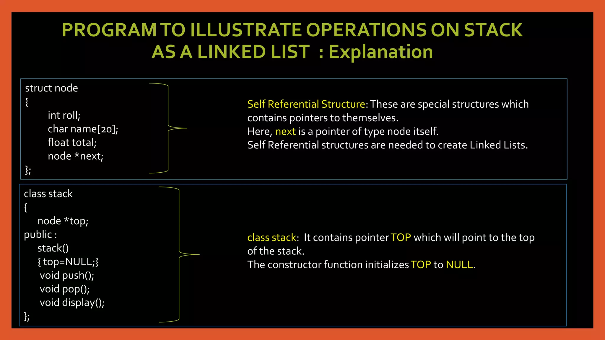 PROGRAMTO ILLUSTRATE OPERATIONS ON STACK
AS A LINKED LIST : Explanation
struct node
{
int roll;
char name[20];
float total;
node *next;
};
Self Referential Structure:These are special structures which
contains pointers to themselves.
Here, next is a pointer of type node itself.
Self Referential structures are needed to create Linked Lists.
class stack
{
node *top;
public :
stack()
{ top=NULL;}
void push();
void pop();
void display();
};
class stack: It contains pointerTOP which will point to the top
of the stack.
The constructor function initializesTOP to NULL.
 