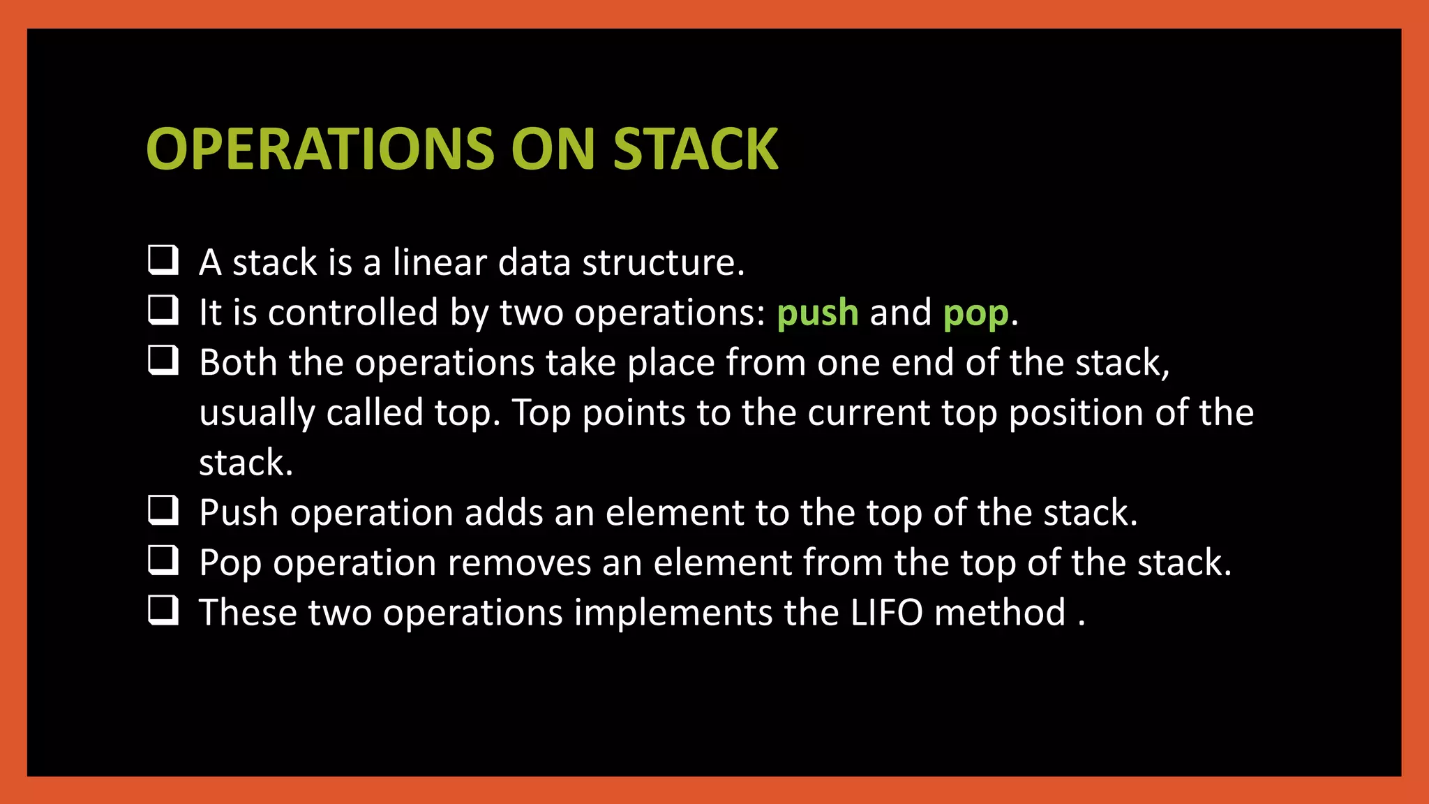 OPERATIONS ON STACK
 A stack is a linear data structure.
 It is controlled by two operations: push and pop.
 Both the operations take place from one end of the stack,
usually called top. Top points to the current top position of the
stack.
 Push operation adds an element to the top of the stack.
 Pop operation removes an element from the top of the stack.
 These two operations implements the LIFO method .
 