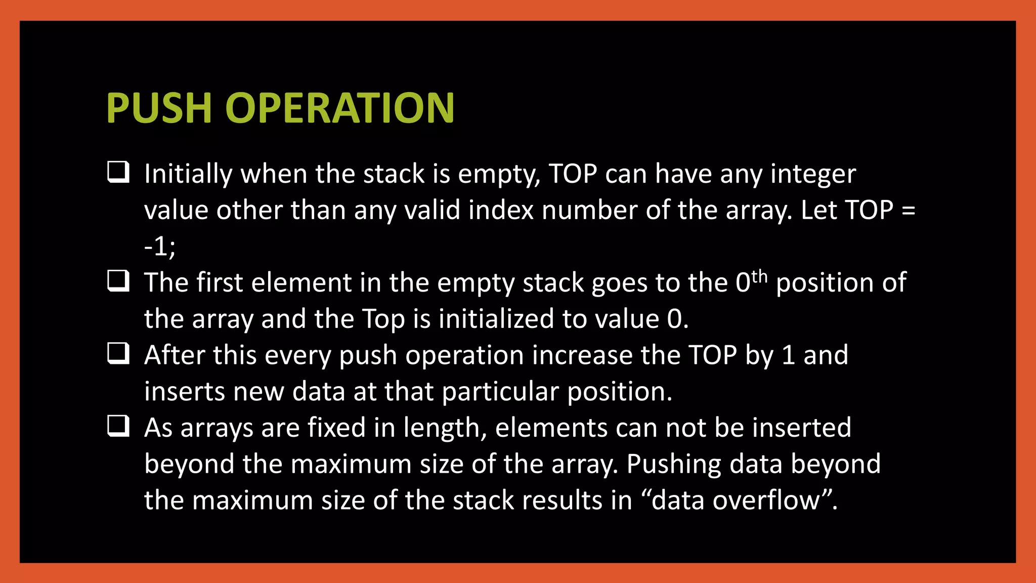 PUSH OPERATION
 Initially when the stack is empty, TOP can have any integer
value other than any valid index number of the array. Let TOP =
-1;
 The first element in the empty stack goes to the 0th position of
the array and the Top is initialized to value 0.
 After this every push operation increase the TOP by 1 and
inserts new data at that particular position.
 As arrays are fixed in length, elements can not be inserted
beyond the maximum size of the array. Pushing data beyond
the maximum size of the stack results in “data overflow”.
 
